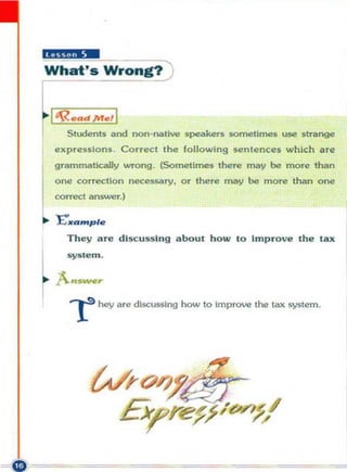 "Ui,iI4 _
What's Wrong! )


  1 ~.ad}t1f., 1
      Students and non-native s peakers somelimes use strange
   expressions. Correct the following s«!nlences which are
   grammal>cally wrong. (Sometimes there may be ITlQTe than
   one conecllon neceSNory, or there may be more than one
   correct answer.)

,. J:."......p le
      They are discu ssing about h o w to Impro ve the la x



~ ;:::~
       r       hey are discussing how to Improve the lax system.
 