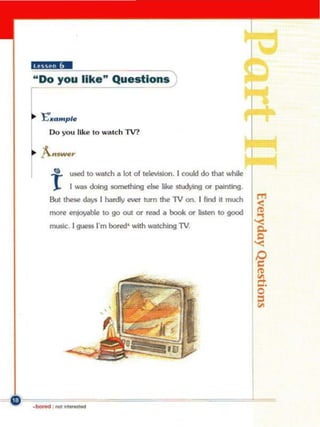 UN.!.I!W
"Do you like" Questions '


    "E'....... pl.
       00 you like 10 ",alc h lV?




         e     used 10 Wlch a lot of leIoMsion. r could do lhal while

       r       I """ 00Ing something ...... liM snd,4ng or painting
       Bull lhese    ~       I han:ly ewr turn lhe TV on. I lind II mo.teh
       mon!    enjoyiobIo!   10 go out or read II   booI< or IisWn 10 good
       musIc:. 1guess l"m bored' with _ldIing TV.




.   _...-
 