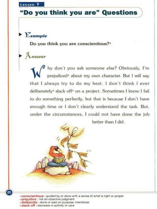 iiiii.U'·
         "Do you think you are" Questions



                    Do you th ink you are conSC:le ntlo u$? '

             "-.,w
                 ",
        f           -( .ta hy don ' t you ask someone else? Obviously,
                     ~       prejudiced' about my        0VJI1
                                                                                      I' m
                                                                 character. But I will say
                    that I always try to do my best I don ' t think I ever
                    deliberately' slack off' on a project. Sometimes I know [ fail
                    to do something perfectly, but that is because I don"t have
                    enough time or I don 't dearly understand the task. But,
                    under the Circumstances, I could not have done the job
                                                         better than [ did"




~F~~~~~~~~~~~~~~~
  ·consc;.nhOUS : gui<Se<ll»' or _ _ • _ ... "' ''''''''' io rigrl1 o r _
         .po-ejud;ce : "'" an ot>iect"' . ~ ,
         _del,berate " ~ . Of"'" on   putP".'"
                o ff : _;nectMtyOf .,...
         . slac ~
                                              n. ... _
 