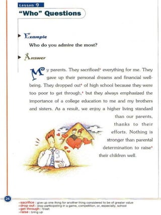 .. Xi......•
 "Who" Questions


 "I:.a m pl",
   Who do you admi re the most?




    ~ y parents. They sacrificed' everything for me. TIley
     '):: -   gave up their personal dreams and financial well-
    being. They dropped out' of high school because they were
    too poor to get th rough. ' but they always emphasized the
    Importance o f a college education to me and my brothers
    and sisters. As   iii   rewtt. we enjoy   II   higher living standard
                                                      than our parents.
                                                      thanks to their
                                                     efforts. Nothing is
                                                   stronger than parental
                                              delerminlilion to raise '
                                          their children well.




                                                                            j
 
