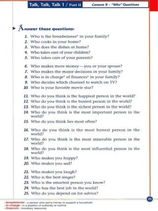 Talk, Talk, Talk 1 !                     1'","1      II




   Ii>   "A.-,.s_, thae qUH                       tions;
           1. Who is the breadwinner' In you r famlly?
           1. Who cooks In your home?
           3. Who does the dishes ot h ome?
           4, Who takes aut' of your chILdren?
           5, Who take.• core of you r parents?

            6,   Who makes more m oney - you o r your Spouse?
            7.   Who makes the m ajor dedslonS In your family?
            8,   Who Is in charge ' of finances' In your family?
            9.   Who decides which cha nne l to walch on TV?
           1£1   Who 1$ you r faVOri te movie sto r?

           1L Who do you think is the hopple$! person In the world?
           11. Who do you think is the busiest person In Ih'" world?
           13. Who do you think Is t he riche:n peT$On In the world?
           14. Who do you think is Ihe m ost Importan t person in the
               world?
           ll. Who do you Ihlnk lies m OSI o ften ?

           16. Who do you thin k Is the m OSI hon est pe no n in the
                world?
           1 7. Who do you th ink IS t he most misera ble person In the
                world ?
           1&' Who do you think Is the m ost Innuenllal person In the
                world?
           19. Who makes you happy?
           10. Who makes you wd?

           1L    Who      makes you laugh ?
           12.   Who      Is t he best singer?
           13.   Who      Is the s mmtl'St person you know?
           24.   Who      hos the best job In th e world?

.__        25.   Who      do you depend on for advice?
             .
                  _
                      .
                          .
                              .
                                  .
                                      ,
                                          -
                                              .
                                                  .
                                                      .
                                                          .
                                                              _
                                                                  1
                                                                      0
                                                                           ~
                                                                               .
                                                                                   _
·lnc""""" : ... _",~",,,,,,,_
' _ ''''''''"'"'Y_
 