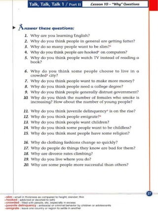 .. "A."SWC,. thc_ quest/a".;
             1.    Why O~ you leornlng English?
             1.    Why do you thtn k people In general ore gelling foner?
             J.    Why dolO mony people want 10 be sU m? '
             II.   Why do you think people a re hooked ' on rornpul<!l'1l?
             S.    Why do you think people wotch TV instood of read ing       (I

                   book?

             6. Why do you think some people choose to live in                (I

                   crowd ed ' e Uy?
             1.    Why cia you thin k peopl e wont 0 moke more money?
             IJ.   Why do you t h ink peopl e need Q college degree?
             9.    Why do you think people gt'ncroUy d istrust govemment?
            Ul     Why do you think t he number o f females who smoke Is
                   1~$l n9? How Oboul the n umber of you ng people?


            lL W h y do you think ju V<!ni le delinquency' Is on t he rlse?
            12.    W h y do   you thInk people em igrate? '
            13.    W h y do   y<:>u thi nk people wont child ren ?
            14.    Wh y d o   you think SOme people wont 10 be childless?
            15.    W h y do   you think m ost pwple hove so m e reli glon7

            16.    Wh y   do clot hing fa sh io ns change so qUlcldy7
            17.    Why    do people do things they know are bod for Ihem?
            18.    Why    are divorce roles cllmblng7
            19.    Why    do you live where you do?
            10.    Why    are some people more sucassfullho n ot hers'




 1
 ___"'- . __
·...... :..-.. ____ 10_-. .....
. ....
.~~   --"'--
       ...
.C<_ ,___...,._ .. ..."..
   _"""'"""""_I0_
·oomiw1ot<t ' .......                        .... - . . , " ' -
 