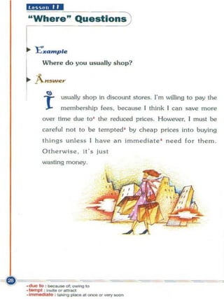 "£i$liM'M
"Where" Que.tlon~


    '£"'KQ m p l e

I      Where do you usually s hop?


rA••
  .        wer

               usually shop In discount stores. I"m lNilling to ptroy the
       T       membership fees. because I think I can save more
       over time due to' the reduced prices. However. I must be
       careful not to 00 tempted ' by cheap prices into buying
       things unless I have an immediate ' need for them .
       Otherwise. It' s Just
       wasting money.




                                                                            ,
 