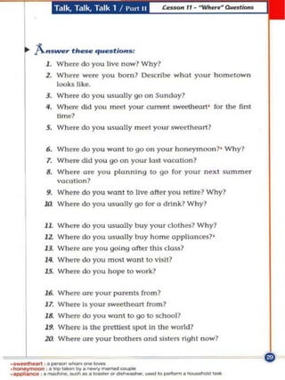 Tdlk. Tillk. Talk 1 /   1'",' ..




    .. A. ..s_~ flo. . . q ..~fions:
          J . WheTe do you liv" now? Why?
          Z. WheTe were you born? Describe wha l your homelown
              looks lIk.e.
          3. Where do you usuolly go on Su ndoy?
          II. Where did you mCCl your currenl sweetheart ' for the firsl
                lime?
          5. Where do you usually m eet your sWl>elheort?

          6. Where do you wonl 10 go on your honeymoon? ' W hy?
           T. Where did you go on your losl VO(Ollon?
          8. Where are you plonnlng 10 go for your nexl Summer
             "oeollon?
          9. When:' do you won! to live ofter you n:'tire? Why?
          1Ll Where do you usually go for u drink.? Why?

          11. Where do you usually b uy your clothes? Why?
          12. Where do you usually buy home 0I'PUonces? '
          13. Where ore you going ofter this closs?
          14. Whel' do you most wont 0 "Islt?
          15. Where do you hope to work?

          16. Where ore your parents from?
          1 7. Where Is your sweetheo.rt from?
          11. Where do you wont to go to IIChool?
          19. Where Is the prettiest Spol In the world?
          zo.    Where ore your brolhms and sisters right now?


._-,_--- _._1<>---._ . .
   .
.- - ,.Itfp,.........
.appbnoo • . . - - . ...... . .~--
                               . _ ...
 