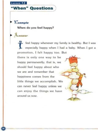 IIX(9,· ·I ••
"When" Questions )

I
.. 'E"xample




~
     When do yo u fee l h a p py?

    A..sw",
       t!)   feel happy whenever my family is healthy. But I was
     I       especially happy when I had a baby. When I got a
     promo tion. I felt happ y too. Bu t
     the r e is only on e w a y t o be
     happy permanent ly : that is, we
     should feel happy about who
     INC are and remember that
     happiness com es from the
     little things w e accomplish . W e
     can never fee l hoppy unless we
     can enjoy t he thIng s we have
     around us now,
 