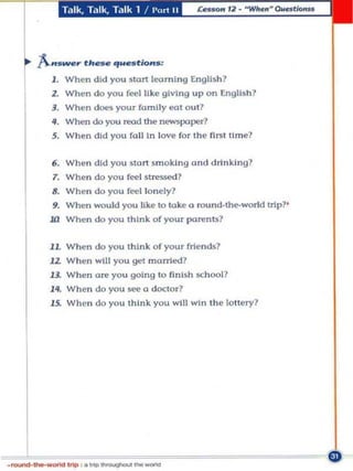 Talk, T,llk, Talk 1 !   l'(II"t   II




J . When did you start lea rnin g English?
2. When do you feel like giving up on English ?
3. W hen do<!$ YOUT fa m ily eat out?
If. When do you read the newspaper?
5. Wh en did you fa ll In love for the first ti m e?


6. Whe n di d you Sia n sm oki ng ond drinking?
T. Whe n do you feel    M~S5e<I?

8. When do you feel lonely?
9. When would you like to toke a round-the-world nip?'
Ul When do you think of YOUT parenu?

11. Wh en do you think o f you . frien ds?
12. W hen will you get monied?
13.. When are you going to finish sch ool?
14_ When do you see a doctor?
15.. When do you think you w!ll win t he lottery?
 