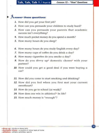 ft.-..._,.. tlt-. questlo....,
          1. How did you get your first job?
          Z. I-Iow coo you persuade your children to st udy hard?
          J. How can you persuade your parents that academic
             5uccen bn" everything?
          II. Ilow much pocket money do you spend 0. monU,?
          5. How many h ours d o you sleep ?


          6. I low many h ours d o you study tnglish every day?
          7. Ilow many cup:!< of coffee do you drink a day?
          IJ. How many cigarettes do you snloke    a doy1
          g. H o w d o. you divvy up ' domestic cho res ' with your
             partoer?
         III How could you gel a good deal If you were buying a
             cor?


         1L How did you come to stort smoking and drinking?
         J2. How d id you feel w h en you flr$t met yo u r current
             sweet heart?
         lJ. How do you go to school (or work)?
         1'1. How does one win in athletics?' In life ?
         15. How much money b "enough"]




·diwyUP ' _"'-..l"t>j
.~'i<>""""' ,. """"""'_""'''_
•• '-"" 01_&<1 _ _
 