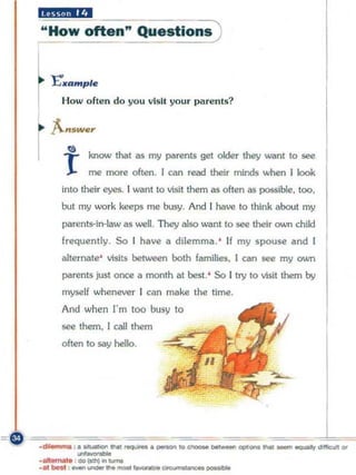 "",,,iH c-:- --::-::-- --:-:-- -)
    "' How often" Questions


    l
    r
        E'••m pl.
          How often do yo u vlsll your parents?




           "
           r      know that as my     ~rents gel older   they wanl 10 see
                  me more often. [ can read their minds when [ look
          inlO their eyes. I want to visit them as olten as possible, 100.
          but my work keeps me busy. And I have to think about my
          ~renl5-in-law     as well. They also want to see thei r own child
          frequently. So I hoVi!      0   dilemma. ' If my spouse and [
          alternate' visits between both families. I am see my own
          p.lIrents just once II month at best. ' So I try to visit them by
          myself whenever I can make the time.
          And when !"m 100 busy to
          see them. [ caU them
          o ften to say hello.




-- ~ •• _ - - - . _ ... _
            ~                                        ~~~ I
    .-:--....
      -
   ,'*'"-                                        -   ""'_ .... _---.....,
    .......... <II>~ .. -
                            "..'--~-
 