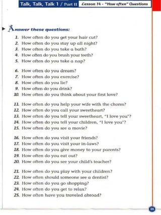 ... }..."s_r th..- ","estio"s:
     J. How often do you get you r hai r cut?
     2. How o ften do you stay up all night?
     3. How o ften do you take a both?
     4. How often do)'Ou brush yourteeth?
     S. How o ft en do you take a nap?

     6.  How o ft en do you dream?
     7.  Ilow often do you exercise?
     8.  How often do you lie?
     9.  I low often do)'Ou drink?
     ltl How often do)'Ou think about your nO't love?

     lL How often do you h elp your wife with the chores?
     12 How often do you call your sweetheort?
     13.   How often do you tell your swee th eart, - I love you"?
     14.   Ilow ofte n do you tell your children, - I love you · ?
     15.   How ofte n do you see a movie?

     16. How o fte n    do   you visit your friends"
     J7. How o ft e n   do   you vsi! your in.lows?
     J8. How o fte n    do   you give money to you r parents?
     J9. How often      do   you eat out?
     zo. How often      do   you see your child's teacher?

     2L How often do you play with your children?
     22. How often      s hou ld someone see a dentist?
     23. How oflen      do you go shopping?
     24. How often      do you gel to relax?
         How often      have you traveled abroad?
 