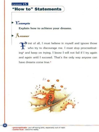 .Riill"'..
" How to '" Statements


    "E"II'Qmple




~
      Exp lain how to a c h ie ve your d reams.

    A..,_••
       ~ irst of all. I must believe in myself aod ignore those
        r    who try to discourage me. I must stop procraslinat-
      ing' and keep on trying. I know I will not fail if I try again
      and again un til I succeed. That"s the o nly way anyone can
      have dreams come true. '




                        I, . •
 