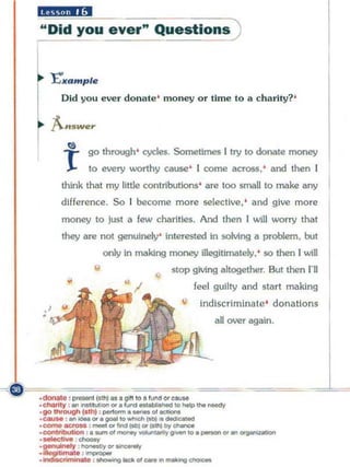 liiiJl'IA'i'I
"Old you ever" ~uestlonS)


I~   E'••mpl.
       Old yo u ever do mu e ' mo ney or ti m e to a c h arity? '

     "A-n e,..
         sw

       1
        ~    go through ' cycles. Sometimes I try to donate money

             to every worthy cause' I come across, ' and then I
       think that my lillie contributions' are too small 10 make any
       difference . So r become mOTe selective, ' and give more
       money to just      II   few charities. And then r will worry that
       they are not genuinely' interested in solving a problem. but
                    only In ma.k1ng money illegitimately, ' so then I win

                •                 •   stop giving altogether. But then I'll
                                           feel guilty lind start making
                                             indiscr iminate' donations
                                                all over again.




                                                                        1
 