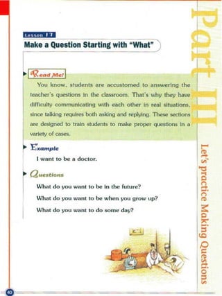 "ma;;"
Make a Question Starting with "What" )


 I'R ...d ",./1
     You know, s tudents are accustomed 10 answering the
                                                                       r
  leacher 's   questi~   In the cLassroom, That's why they have
 difficulty communicating with each other In real slttJatlons,
  since talklng requiTes both Il$kIng and replying , The!.e 5ections
 a re designed to train students to make proper questions In a
  variety of cases.

 l."'/II..mple
    I wanl 10 be a docto "


· a ••."•••
r
    What do you wllnt to be In the future?

    Whal do you wa nt 10 be when you grow up?

    What do you want to do SQme day?
 