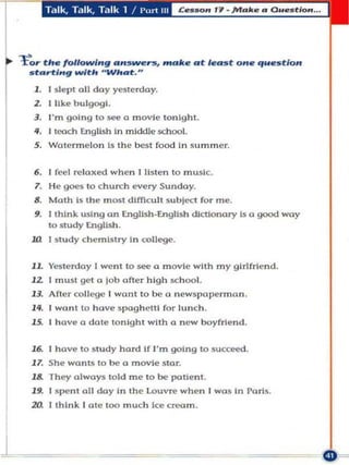 T'llk. Talk. Talk 1 I I' "rt II I




tor the following an5~rs, mak.e at least one question
    s tarl:lngwlth " What."
    1 . I slepl all da y yeslerday.
     2. I like bu lgogl.
     3. I'm goi n g 10 ~ a movi e lonlghl.
     .q. I looch English In middle .school.
     S . Watermel o n Is the besl food In summer.


     6. I fccl   ~ IOl(ed   whcn I listcn to music.
     7. H e 90('$ to c hurCh every Sunday.
     8. Math Is the m ast difficult subject for m e.
     9. [think u si ng an English_English dictionary Is a good way
        10 s tudy English .
    .ul [study c hem istry In college .


    11. Yeste rday I went to      ~   a m ov ie with m y girlfriend.
    1 2 I mUSI gel a lob afler high school.
    13. After collC<Je I want 10 be a n ewspape rm an.
    14. I wanl to have spag h etti for lunch.
    lS. I have a dole tonight with a n ew boyfriend.


    16. I ha ve to study hard if I'm going to sucC1lCd.
    1 7. She wonts 10 be a m ovie Slar.
    18. Th ey always told me 10 be paUenl.
    19. I 5pcnl all day In Ihe Louvre when I was In Paris.
    20. I think I ote 100 mu ch Ice      ~m.




1
 