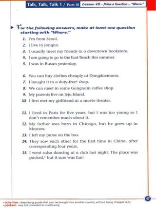 T.1 Ik, T.llk. T.llk 1 / I'uri III




tor th. foIlotNI..g ..... _,."            m ..... .. t 1."lIIt 0 ... ",u ...tlon
  lIItflrtl"g with 'Wh.re.           H



   1. I'm from       ~1.

   Z. I live In longno.
   3. I usu olly m~t my frien ds In 0 down town bookstore .
   ... 1 om going to go to the Eost 8eo.ch thl$ $um m er.
   5. I was In BU5<ln yesterday.

   6 . You can b u y dol hes ch wply 01 Oon gdoemoon .
   7. I boughl It In       (I   d uty-free' shop.
   8. We ca n meet In some Gan gnam caffee sho p .
   9. My parents live On Jelu Island .
  .l(l    I first m et my glrlfrlend at a m ovie Iheoler.


   11. I Uved In Paris for five yeon, bu t I was too young so [
          don 't remember m uc;h obout It.
   l l. My fat h er     wa~      bom i n C h i<:ogo. b ut he g rew up i n
          MOKOW.

   13. I left my p Unle o n the b us.
   I lf. They sa w wc;h ot her for the fi nll lime in Chi na , after
         corresponding fou r yWnl.
   15. I we n l salsa dandng 01 0 dub last n lg h l. The p Lace was
       pocked. ' but II su re ww; fun!
 