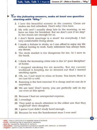 ~     to,.. elt. fo/lowl"g ...._      ......, ..........t I.",st on• .,.._tlo"
             st ..rtl.. g wltlt "Wit"."
              1. I love the beautiful scenery In the co untry. Clean air
                  makes m e feel refreshed, That's why [ live her('.
              2. My wife ond I usually s leep lole In the morning, so we
                  have nO Ume for breo.kfast, But _ don't car(' If we skIp'
                  It; two meals a re enough for us.
              J. I do n 't think ma rriage Is a must ' fo. everybody. I feel
                  very comfonoble living alone.
              ii, I m ade a fortune In $I:<Xb, SO I ron offord to en)oy my Ufe
                  without havtng to work. Eor1y retirement has always been
                  my dream.
              S. The Slack market Is too dangerous for me. So I save in
                  the bonk.

               6. I think the Incro<l$lng crime rote" due to' poor discipline'
                  a t hom e.
               T. I Sla pped smo king fo r Six months . But my cu rrent
                  workload Is keeping me so sires$<'!<! out that I started
                  smoking ogol n .
               8. Oh, no. I lust wont to relo" ot home. You know, th ere Is
                  no Cu re for a cold.
               9. Ru n nIng Is the best exerclsel It Is cheal' and we can do It
                  anywher(' .
              .la We Or(' late! Don't worry, you o re perfectly so fe In my
                  car even Qt this speed.

             11. 8ecause I had on unexpecled expense.
             12 I overslept.
             U . They paid so much Qllentlon to the oldest san that they
                 neglected' their do ughter.
     I        ~; ~Ul'SS I just didn 't study hard enough.




._ ---_..-
  ~ause                    he wos the handsomest man I ever met!

.oIdp _     ... _ _ . . . _ _ .. -


._"" -""-"._'" _
     foo"ao ... _ _ _ _ .......
.negIect '
,---         _ _ , " " ' - 0 _ _. _. " -
 