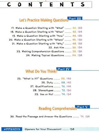 c o                             T             E                T        s
             let's Practice Making Question~rllUM:!i
                                                . 1l10111IIL_ _ _

      n . M"k.   /10   Q"ui ioM Start l"8 with · What " . .. .. . 40 , 122
     18. M"k" .. Quosti "n Starti ng ,••dth "When" .. .. . . 42, 124
      19. Mel..... Cu..,t i" ,., Stc.. t i"g with " H o,.." ...... 44. 12 6
    20. tJI"k... Quest ion St" rt l ng .... Ith "Wh.,." ...... 46. 130
      21. M"k . .. Quntio" ShIrti ng w ith "Why" •...•. 48. 132
                                                22. Ask Him .. . •.. SO. 134
           23. M"k in9 Compr.h.nslc.., Quost ions . . . . . 52, 1,6
                        24. Making Top ic al Qu.uti o ns ...... 64. 138




                       What Do You Think'~lI5tfi:!i • ____ _
                                              · 1l10.,WL

           25. "Wh"" i . in-        Q ..... -I lo .'If    66, 140
                                     26. Duty. ' ..       68. 142
                            21. QualIfIcations . .. . .. 10. 146
                              28. St ••• .,.ypu . . . "' 12. 150
                               29. Y.. or N o ! • .. ... 14, 1;4




                                   Reading Comprehensio" f i d



*,£I4!$I.].            Opon ••• f o r You , Discussion! , •..•• 1;8
 