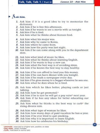 Talk, Talk, Talk 1 I      [,,,,1111




A •• .om.
    I . As k him If II Is " good Idea 10 Iry to memorize the
        dictionary.

r   Z. Ask him if he is free Ihls afternoon.
    3. Ask him If he wonlS 10 see 0 movie wilh uS lonlgh t .
    4. Ask him Ifhe Is tired.
    5. As k him w hat he thinks abou t Korean food.
    6.    Ask him        w hat hiS major wos.
    7.    Ask him        why he come to Korea.
    8.    M k him        where he come from.
    9.    Ask hi m       how the party was lost night.
    Ul    Ask him        If he con come olong with you to Ihe departmenl
          slor@.
    11. Ask him what kind of music he likes_
    12    Ask him        what he t h inks about learning Engllsh,
    13.   Ask him        If he wants to buy a new car.
    14.   Ask him        what the ~st way Is of avoiding stress.
    15.   As k him       If he knows the ~st woy to stay healthy,
    16. Ask him If he can afford to lend you this money.
    II. Ask h im If he co n have dinner wllh you tonight.
    18. Ask him If he reads a newspaper every day.
    19. Ask him If he gives money 10 a beggar whenever he sees one.
    20. Ask him whOI he does when he is tired .
    1L Ask him whkh h e likes beller, playi n g cards o r jusl
         lolklng.
    12 Ask him how he gOI promoted. '
    13. Ask him If he is sure h e wi ll get a pay raise' nexl year.
    111. As k him if he has any Ideas for belter edut;o llng Our
         children,
    15. Ask him what he thinks IS Ihe besl way to t;urb' the
         rising divorce rate.
    16.    Ask    him    what type of woman he likes.
    11.    Ask    him    how many days of paid vocation he hru II year.
    18.    As k   him    If he ever tried to q u ll smoking.
    19,    Ask    him    why 1I Is Important to learn Engilsh.
    Ja     Ask    h im   how he celebrates his birthday.
 