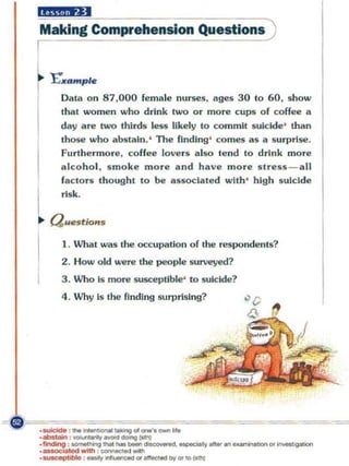 Making Comprehension Question.
I
r   I:"'''Itf,P/e
       Data on 87 ,000     f~male   nurses, ages 30 to 60, show
       Ihal women who drink two o r more c ups of coffee a

I      day are two thirds less likely to commi t suicide' than
       those who abSiain.' The finding' comes as a surprise.
       Furthermore, coffee lovers a lso tend to drink more

I      alco hol , s moke more end have more stress - all
       fac tors thought 10 be associated with ' high suicide



l aU .
       risk.

   "".o
I      1 . What was the occupation of the respondents?
       2 . How old ",,-ere the people s urveyed?
       3. Who is more !iUSCeptible ' to l§Uiclde?
       4 . Why Is the fl ndlng surprisi ng?
 