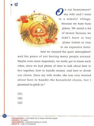 ~ n o ur honeymoon '
                         •              U     my wife an d I went
                                          to a remote ' village,
                                            beco use we hate busy
                                             places. We saved a lo t
                                            of money because we
                                            dldn', hove to buy
                                             plane tickets o r stay
                                            In on expensive hotel.
                             And we enjoyed the quiet otmosp here'
      and the peace of not hav ing man y people around.
      Maybe even morc Importa n t, we really got to know each
      oth er, since we hod p lenty of time to tal k about how to
      li ve together, how to handle money. and how 10 divide
      our chores. Since my wife wo rks, she was very worried
      about h o w to hand le the h ouseho l d c h o res , but !
      promised to pitch In. '


      QI)
      Q2)
      Q3)




.,_. :1101_
.hor"'''IOOi. :. "", ~ .. ..,.. ~_ "",",,"~
                                      =~
.~ : . -",,-.u
.piId'1ln : ...., Of _ _
                                ... _
 