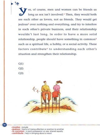 ".'T ('S, of course,           men and women can be friends os
        e7        lo ng as sex is n 't In volved .' Th e n , th ey would bot h
       see each other as lovers. not                 0$      friends. They would gel
       lea lous' over nothing ond everythi ng. and Iry                   0   interfere
       In ea ch     othe r'~    p rivate b usiness, ond t heir relations h ip
       wou ldn't ]o s l long . In orde r to hove a morc solid
       relationship, people should hove something In common '
       such as a spiritual Hfe, 0 hobby, or a social activity. These
       f(lcto rs contribu t e ' to u n derstand i ng each othe r 's
       situa tion ond strengthen their re lationship.


       QI)
       Q2)
       Q3)




._.:--
 =-==-=======

     _In
.JeaI<>oJ. : _ ... '" IOOinD .110<:,.... "'_'"'" to """' ~
·eo<>ltIbut. :        ~        0b0uI._
·In C"lnmon :in jaio1 - " ' " ","':_-..aIIy
 