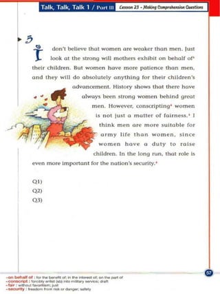 Talk, T'-llk, Talk 1 / I'm! III




        b
            t       don't belle'<! thol women are weoke r than men. Just
                    look 01 the strong will mothers exhib It on behalf of'
            the Ir c hildren . But women have m ore pOli ence than men ,
            (lnd th ey wIlL do obsolul(!ly anything for theIr child ren 's
                             advoncemenl. History shows tha t there hove

            •                    always been s trong wome n behind great
                                     men . Ho wever, co ns<:rlpting ' women
                                       Is n o t lu st   Q   m oile r o f fairness. ' I
                                         think m e n Orf! more su itable for
                                         army li fe Ih on women. si n ce
                                         w omen ho ve           (1   dut y to rol se
                                      children . In the lo ng run, Ihot role is
            (!Yen more Important for Ihe nolio n 's securi ty. '


            Q O)
            Q'l
            QJ)




   1                                             _01
                        "'-;
                           -
·""_01 . .". _ _ 01........... _.'1; .... '...
-,.... :_,..."..,-; ........ - _ _
·~ ' ''''...,.,.-I


. ~ , - ...........
                                         -~
 