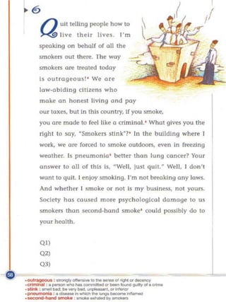 / ) uLt teiUng people how to
    J....4 live their jives. I'm
    specking on beh(df of all the
    smokers out there. The way
    smokers are trroted today
    s outrageous! ' We art'
    law-abiding citizens who
    make an honesl living and pay
    our taxes, but in this country, If you smoke,
    you are mode to feel like 0 crimina l.' What gives you the
    right to soy, ·Smokers stink"?' In the building where I
    work, we ore forced to smoke outdoors, even in freezing
    weather. Is pneumonia' better than lung cancer? Your
    answer to all of this Is,   ~WeU ,   just quit. ~ Well, I don't
    wont to quit. I enloy smoking. I'm not brooking any lows.
    And whethe r I smoke or not Is my        buslne~,   not yours.
    Society hos caused mo re psychological damage 0 us
    smokers thon second·hond smoke' could possibly do to
    your health.




                                                                      l
    QI)
    Q2)
    Q3)

·crimInooI : _ _ _ _ _ ", _ _ gt.ay0l._

.- -:._. _. . ""'11"---
.OU I ~ ,....,..qy_IO"'_~ III1NOt-""
.•_ : _ _   t...-y_ '   ~"'_


.-=ond _ _ _ •     _ _ _ ..,. _ _
 