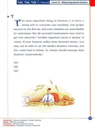 Talk, Talk, Talk 1 /I'urt III




               .....,.s he m ()$1 Importanl th i ng i n bUSi ness Is 10 have a
                  L       siro ng will 10 overcome an y hards hip . Few pc ople
              succeed o n Ihe first Iry. and Klme mistakes are unavoidable
              fo r newcomers. SUI all successful busin essmen hove hod to
              get over adverslly.' AnOlher importanl faClor 1 money. of
                                                             $
              co urse . If your bUSineS$ suffe rs from nnonClol stmln.' you
              may nOI be oble 10 see the market sauollo n correctly. ond
              th is could lead 10 failu", . 50 owners s ho uld monoge their
              nnances ' conservatively.'


              Q»
              (V'
              Q 3)




.~            _ _ _ :<>IfIe"'Y
'51,..,
•_        """IQJIIy:_• .......
            : .........,.<Mou<oeoc
•   ~I       ... : _        : _ _-
 