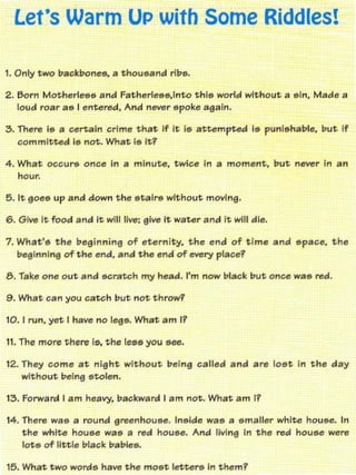 Let's Warm UP with Some Riddles!


2. &ern Motherleee and Fatherle••,lnto tnl8 world without a eln, Mad .... a
   lou.:! roar ae I ent.ered, And  "_r
                                  epoke sea In.

3.   m,,", I• • c::erUln crime that If It (5 attempWd ii, punh,hable, but if'
     committed I. not.. What r. It?

4. What OC::CUr& Ont::" in a minute. twice In • moment. put never in an
     hour.

5. It 90815   up and down   the etalr lll without moving.

6. Give It food and it wlll1Jvo: elve it water and it will die,

7. What'. the beginning of eternity. the end of time and "pace, the
   bsgl"nlng of tohe "nd. lind the end of _ry placei'

8. Take on8 out and      ~rat(:h   my head. I'm now blac;k tout on"" wa e red.

9. What ean you catch but not throw'!'

10. I run. Y" I have no ("Elill. What am 11

11. Tht!' more there Ie. the lue you He.

12. They come at night. without. being called and           are   10illt In the dtAy
    without toelne etol,,".

IZ,. Forward I am heavy. backward I am not. What am 11

14. there wa~ a round ereenhou~e. Ineide wa~ a ~maller white houee. In
    the white houee wae a red hou~e. And living in the red "ouee were
    lote of IInle blac:k babie~.

15. WI1at two    word~   have the moet lette,.. in them1
 