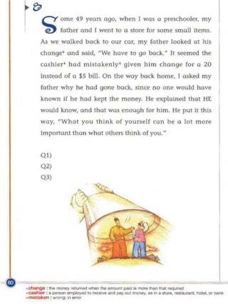 r cY
 f;>         om, 49    yoo~   ogo. wh,n I woo 0   p~hooI".        my
       E!)   fother Clnd I went to a store for some small items.
   As we walked back to our car, my father looked CIt his
   change' and said, "We have to go        back.~     It seemed the
   cashier ' had mistakenly ' given him changl:' for a 20
   Instead of (I S5 bill. On the way bock home, [ asked my
   fother why he had gonl:' bock, since no one would have
   known i f he hod kepi the money. He explai ned that HE
   would know, Clnd that was enough for him. He put it this
   way,      ~WhClt   you think of yourself co n be     (I   lot more
   Important thon what others think of you.       N




   QI)
   Q2)
   Q3)
 