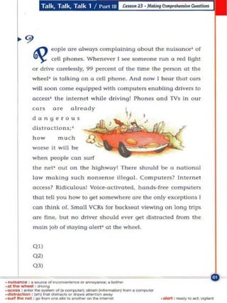 T.llk Tillk. Talk 1 / 1'<><1 III




                    eopl~   are a lways complaining abou t     tn~ nuls(mc~'     of
                    «,II phones. Wh enever I ~ $Ome(lne run a n!d Ught
          or   drlv~   carelessly. 99 pen;e-n l of the time   Ih~   per$On at the
          wheel ' Is talking On a cell phone. And now I h oor tnol cars
          will $OOn come equi pped with (ompul(ll"$ ena bling drivers to
          occe$s' the internet wh ile drivlngl Phones and TVs In our
          ca rs     are      already
          dangero u s
          d istractions; '
          h ow         mu c h
          worse It will be
          whe n people can surf
          the ne l' out on the hlghwayl There sh ould be a notiona l
          low making such nonsense Illegal. Co mputers? Internet
          a ccess? RidIculous! VOice-activated. hands-free computers
          Ihot lell you how to get somewhere ore the on ly exceptlons I
          ca n thInk of. Small VCRs for bockseat viewing on long trips
          are nne, but no driver should ever gel distracted from the
          maIn job of staying alert' at the wheel.




~ Q',
          Q"
          Q2)



. _ : . _ 0 1 .......... . , . " ' _ : . _
_. ~ tt._   : -.g




                        _to_""__
.<IiII,""',..... :_ ..... _,..,.. "''''.__ _
·."... : _ " . . _ 0 1 ( 0 _ : _ _ 1...... · _
· _ ,.... _ : vohm .....                                            · MWI : _to_:vIgoIon!
 