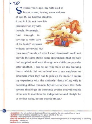 cY everal years a9", my wife died of
      'e)     breast cancer, leaving me       II   widower
      at age 15. We hod two chlldnon,
      6 and 8. 1 did not have Jlfe
      insurance' on my wIfe,
      though, fortunately, [
      hod      enough        In
      savings to toke core
      of the burial' expenses
      without borrowing. But
      there wasn't much left over. ( soon discove red I could not
      provide the sa me stobie home environment tho l my wife
      hod supplied, and went through one child-cOTe provider
      o fter ano ther. I hod 0 cu t way back o n my working
      hOUTS, which d id not endear me to my employer or
      coworkers when they hod 10 pick up th e slack.' It             ~ms

      my experience with the untimely' death of my wife is
      be<:oming    011100   common. My advice 0 you Is this: Both
      spouses shou ld get Ufe Insu rance policies that will e noble
      either o ne to maintai n the Independen ce and lifestyle he
      or she has today. in case tragedy strikes.'




       Kl._. . . "' __
_Irw.nnat ....
                                                          ~~
                                  01~_..... ..... ...-_"' ......

-_: _IOtII"' _ _ _ ..,. ......
_boIIiII: ....... alp/ooconD._~ ... _ • • _ " ' .... _


--IrMIy ,.,...... . .do"'II""'I<to_ .... _ _ "' .............. "" ......
-1*:I<1IP.,._;
-- :-...~
                                                                           ~"'~
 