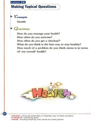 iiXii...·'"
 Making Topical Questions )

I~ "E'••     mple
       H ealth

   (;luestiol1$
       H ow do you m anage your health?
       How often do you exercise?
       How often do you get a checkup?'
       What do you think Is the best way to slay healthy?
       How much of a I)roble m do you think stress is in lenns
       o f' our overall' health?




--.... of."-'>ugh-"'~-""--­
_"' I  : :~-..
    ......
-- : -.g~: -.-...             ...   -; ~
 