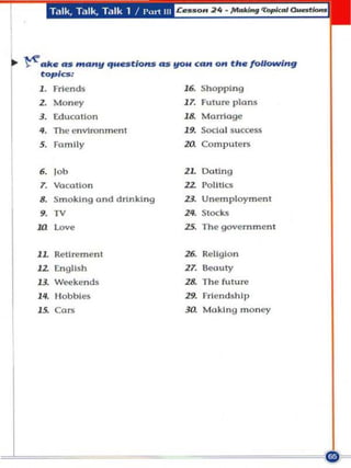 T,lIk, T,llk, Talk 1 / P"rt III




~ M. AS "'A"II qN.stloH.5 <U flOW CA" on tit. /OUOMf;n9
   topiCS:
   1. Fri ends                            ,.    Shopping
   z.   M oney                            17. Future plnn",
   3. Educotlon                           ,.    Morringe

   ••   The environ ment
   5. Family
                                          19. SOCICI I success
                                          zo.   Compu ters


   ,. lob                                 l L Doting
   7. VacoUon                             ZZ Pollt lC$
   8. Smoking a nd drinking               I I Unemployment
   9. TV                                  Z<. Siocks
  ill    l~.                              25. The govern ment


  lL Retirement                           z< Religion
  lZ t:ngllsh                             ZT. 6eouly
  13. Weekends                            Z& The future

  ". Co.
  l~
         H obbles                         zg. Friendship
                                                Making money
                                          '"
 