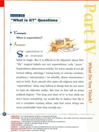 "MilU'
"What is it'"                                Qu.stlon~

~       E'•• mpl.
          Wha l Is s upeTSlLllon?




          C'I            up erstlllon Is
           --e)          an Irrallonal
          belief in magic. But It Is dilficllt to be objective ' about this,
          -My" magical beliefs are not SlJperstltiOf!l. only "yours.-
          Superstitious phenorneniIo Include. for some people           i'   not   aI:
          fortune telling. astrology.' having lucky o r unlucky numbers.
          prophecy.' reincarnation. ' an afterlife. divine Intervention .'
          and so forth. Even people who reject all religious and other
          "superstitious" deas may be lieve in things that do not seem
          1 have an ob)ectlve reality. like love or free will OT some
           0
          political dogma. ' The long and short of it ' Is tNt while we

          don·,      know ""","'"". -            wooId , .. ,. """""   ,ho, 'I. " [ ~
          not a complete mystery e.ther. and tNt some things are                         •..,j




  __-_ - __-- --
    __
          more pred.ctable ' INn they actually are


            --=-= ._......--=----==-
.....-..,. .... :_... .. _ _............... •__
                 .........
'~ ' ''''-'''-'''--.g,o                       ..                         .....
                                                                                   --- -


.--
._ t                          _ __
.
    ~
             ,
                 .
                     _
                         "
                             '
                                 -
                                     *
                                         '
                                             9
.<iI>gmo ,.-.-. .. _ _ ............ _ - -
__ IDng_ ...... af M ' _ _ _ ...... - . .
 