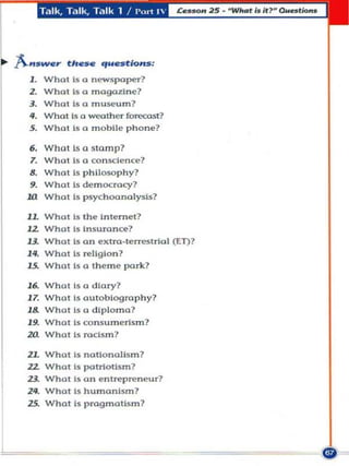 Talk, Talk, Talk 1 !   I'url t 




A.""we,        th •• e   "".RIo..".,
  1. What Is a newspaper?
  2. What Is a magal!lne?
  3. W hat Is a museum?
  If. What Is a weather fore<:ost7
  S. Whal Is a m obile phone?

  6. What Is (1      ~ 1(1mp?
  7. Who! Is 0 co n scl~nc~?
  8. Who! Is ph ilosophy?
  9. Whu! Is d~moc:rao:y?
 .w What Is psychoanalysis?
 lL What Is the Inte rn e t ?
 12       Whotls    Insurance?
 13.      What Is   a n extm·terrestrial (ET)?
 l1f.     What Is   relig io n ?
 15.      What Is   a theme pork ?

  16.What Is        a diary ?
  1 7.
     Whol Is        auto biogra phy?
  18.Wholl"         a d iplo ma ?
  19.What Is        co n s umerism?
 20. What Is        rodsm?

  lL What Is nOUollollsm?
  12. What Is patrtotism?
  13. What Is o n en lrep~neur ?
  l1f. W hat Is hum('mlsm?
  15. What Is pragma tis m ?
 