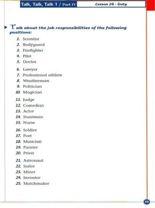 T.llk, T"lk, T"lk 1 / I'urt 1




... posalk about th e job respo"slbllltl. . 01 the following
    -r /t/o"s :
      J . Scientist
      z.   Bodyguard
      ,.   Firefighter

      ••    1'1lot
      5 . Doctor

      ••    l.owyer
      7. ProfeSlllonol ath lete
      8 . Weoth~rmo n
      9. Polltldon
     .,     Mogldan

     JL lu....
     12 Comedi an
     U      Actor

     ".     Stuntman
     15. Nurse
     J6. So ldier
     J7. Poet


     ...
     J& Musldan

     za
            Vainter
            Vrh~51

     ZL AStronaut
     ZL SuLLor
     ZJ Miner
     ".     I n ventor
     ZS. Matchmaker
 
