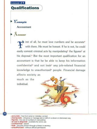 Ii#;'ijfD
  Qualifications )


  ... "E'xample


  l ;.::': :""'
  r        ...,..s irst of all, he must
            r
                                                        lo~   number5 and be accurate'
                       with them. He must be honest. If he is not. he could
          eMily commit criminal acts by manipulating' the figures' at
          his disposal. ' But the most important qualification for an
          accountant is that he be able to keep his information
          confidential ' and no t leak ' any job-related financia l
          knowledge to um.uthorized ' people, Financial damage
          affects society as
          much as the
          individual.




~,~~~~~~~~-C"~~~~~
  ·acc..... ht   : Irw ~ om....."",   _    . : eo<rKI
  .~!e :"""""""".                __       (obl"'("")"'._"' d
  .1Igureo; : ........ 01 ......-. ", oaIwIaIlng
                                                            _           """I
   . 101 one'. d ioposal : 0. _     .... ..,.' • . -
  _confiOonl i.al: _
  __     :I>O<:omo """"",' ~. _ "'~



  ·.....,lhotIzed : """"'" offici. pom>IIoIon
 
