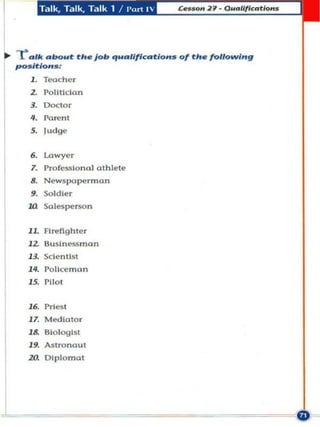 T.tlk , T.:lIk, Til lk 1   /1'<lr1 "




.. --ra ' " ab<N.ot the Job qualification_ of the following
    po_ itlon_:
         1. Teacher
         2. Pol illdan
         3. Doctor
         ... Parent
         5. l udge


         ••
         7.
               Lawyer
               Professiona l athlete
         8. Newspaperman


      m
         ••    Soldier
               Salespcl'$On


      U      Firefigh ter
         12 Buslne5S.nan
         l3. Scientis t

         ". Pollce.n"n
            Pilot
         "
         16. Priest
         17. Med iator
         18. Biolog ist
         19. Astronaut
         20. OlpLomal




L
 
