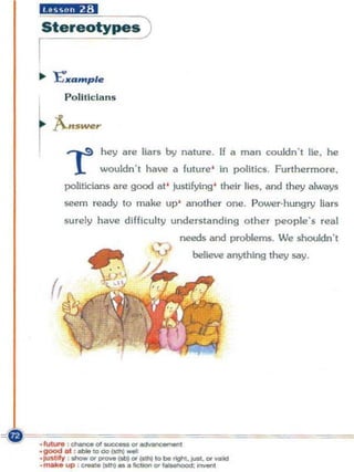 "£iM*.,:1
Stereotyi!!)
I
... 'E"lfample

     Politicians


r ,.s
    f..'WOT
              hey are llars by nature. If a man couldn', lie, he
       1      wouldn ' t hllve a future ' in politics. Furthermore ,
     politicians are good at ' Justifying ' their lies. &nd they always
     seem ready to make up' another one. Power-hungry liars
     surely have difficulty understanding other people's real
                                needs aod problems. We shouldn",
                                   believe anything they say.
 