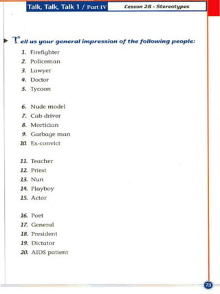 T."1lk. T.llk. Tillk 1 I I'm t 1




r   ell us   ~U" general intp"..,sion 01 tI•• following people:
    1. FIIl'fghler
    z.    I'Qllceman
    3. Lawyer

    •• 00''''
    5.    Tycoon


    6. Nude model
    7. Cob driver
    8. Mortldan
    9. Garbage man
    .Ill Ex.(;onvlct


    JL Toocher
    J2 Priest
    B. Nun
    H . I'loyboy
    15. Actor


    J6. roet
    17. Generol
    1&. President
    19. DictatOr
    2Q AIDS pallent
 