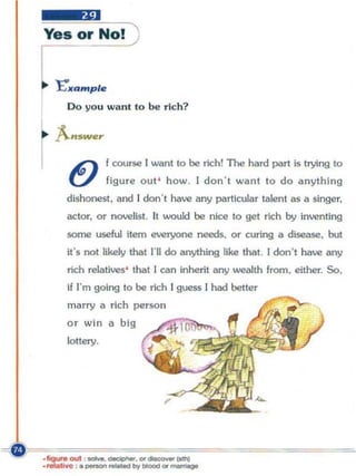 Yes or No!


,.. E'JI'Qmple
     Do you wa nt to be ric h?

~ f..swe,
I ~ f course I want to be rich! The hard part is                trying   to
     U          figure out ' how. I don' t want to do anything
     dishonest. and [ don', have any particular talent as a singer,
     actor, or novelist. It would be nice to gel rich by inventing
     some useful item everyone needs, or curing        ill   disease, but
     it's not likely thai I'll do anything [ike that. I don', have lIny
     rich relatives' that J can inherit any wealth from, either. So.
     If I'm going to be rich J guess I had beller
     marry a ri ch person
     or win a big
     lottery.




                            ,
 