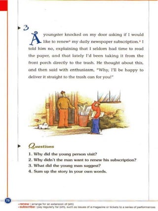~ -x       youngster knocked on my door asking If [ would


r    j".- like to renew ' my dally newspaper .subscription. '
     told him no, expla ining thol I seldom hod UrnI.' to read
     the I>oper. and thot lately I'd been lak[ng It fTOm th e
                                                                   [




     front pon;h dIrectly to the trash. He thought about this,
     and then IKlld wilh enthusiasm , · Why. I' ll be happy to
     deliver it st rolght to the trush can for you!"




     Questions


r    I.
     2.
     3.
          Why did the young pe1'SOn visit?
          Why didn't the man ",.. m 10 renew his s u bscription?
          What did the young man suggest?
     4.   Sum up the story In your own words .




._ '-"""'''-''''-
 