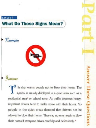 lilliS·· ·
 What Do These Signs Mean?)
                                                                       I
I
    txample
                                                                       1


l
    f...,w",
r ,.s
   1
            his sign warns people not to blow their horns. The
            symbol is usually displayed in a quiet area such as a
     residential area'   Of   school zone. As traffic becomes heavy,
     impatient drivers tend to make noise with their horns. So
     people in the quiet areas demand that drivers not be
     al1O.Ved 10 blow their horns. They say no one needs 10 blow
     their horns if everyone drives carefully and defensively. '
 