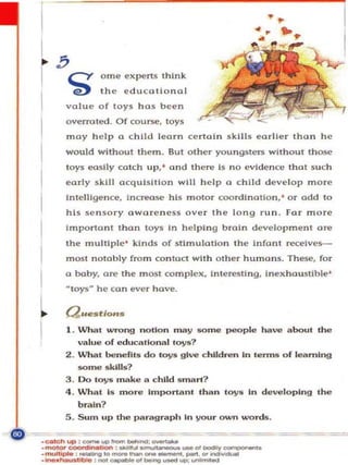overrot~ .   Of course. toys
     moy h elp 0 chil d leorn ce rto l n s kills e orll e r thon h e
     would wi tho ut Ih <ern. But o the r yo un gstel"$ without those
     toys e<lslty catch up.' and Ihc rc Is n o evidence Ihal s u c h
     eo rly s kill acquis it ion will h e l p 0 c hil d d eve lop m o re
     In telligence. jncreose his motor coord ina tion. ' o r add to
     his sensory ow a ren ess ove r th e long r un . Far more
     Imporlo nt thon     10)'S   In h e lping b ro ln develo pm ell1         0""

     Ihe multi p l e ' kinds of st mulotlon the Infon t re<:elves-
     moot nOlO bl)' from con toct with othe r           hUlnan~.     T hese. for
     o bob),. 0"" Ihe most com pl ex. Ln tere5ti ng.            Inex hau~tlb le '

     MIO)'S Mhe con ever h ove.

L    Question",

I    1. lJhat wrong notion ""' y som e p<lOple haV<.l about the
        va lu e of educ tollonal tovs?
     2. What benefitS do toy" give c hILdren In lenns o f le.. rnlng
        some ",kILls?
     3 . 00 toys make to chUd smart?
     4 . .!hat Is moYo!! import .. nt than   t<>yll    in developing the
        brain?
     5. Sum up the partograph In your ourn words.

        -====
_.,.Id> ... : __ ..... _ _ : _ _
_ _ '__ 01_ . . . . __. ,
....
• _ _ : _ _ _ 01 _ _ ' _

· muII_ : ..-.qIO_ ...... _ _ ......     <><..-...
                                                        .....
 