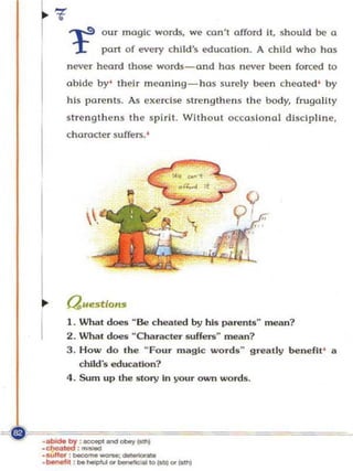 our magi c words, we can't affo rd II, should be a
                     part of every ch ild's education. A child who has
         never heard those words - and has neve r been forced to
         abide by' their meaning- has surel y been cheated ' by
         his parents. As exercise s trength e n s the bod y, frugality
         strengthen s th e spirit. Without o c cas ional discip lin e ,
         character suffers. '




l
I
         Que.:stlo",
         I . What d oes ~ Be cbellied by his paren15 ~ mean ?
         2. What d oes ~Character SUffeTS~ mean?
         3. How do the M    Fou r magic words g rea tl y benefit ' a
                                                  M




             child's edUCllHon ?
         4 . Sum u p the st ory In your own words .




            :-
.::::r:- ....
.",rrer : _ _ _ •
·
• - " ' , ... heI!>fI.' ...   _IO_ . . . .1
                              ot.y~
 