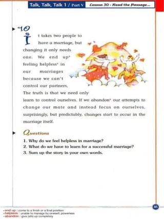 Talk, T.llk, T.llk 1 / l'm1 




                 I lokes IWO people 10


         (ho n glng II only needs
         one,    We      end   up '
         feeling h elpless ' In
         our      murrioges
         b <'couse we co n "


         The lrulh Is Ihol we     n~d   only
         leorn 10 control     ounel~.   If we abandon'   ouc oltempts to
         chonge Our m ote and In s l eo d focus o n ourselves,
         surprisi n gly, bUI predictably, chan ges start 10 oa:ur In tile
         marriage It!if'lf.

         (JWtfs tlOI1S



    r
         I . Wh y do ..,., reel helpless 'n 'narrlagu?
         2. What do..,., have 10 I",am for" "uccessful marriage?
         3 . SUln up Ihe Slory 'n you r owY"I words.




_ UP ,....... ,O._",. _ _
 _
_
~       ,_tO    __ " ' _ ; _
· _ ; otve~""_
 