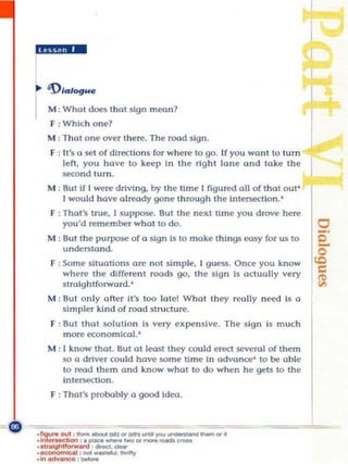ilga.!"-


      M: What dOt's that sign mean?
      F: whi ch one?
      M : That one over t here. The road sign.
                                                                                   r
      F : It 's a 5<1t of dlre.;tlon s for where to go. If you want to tum
          le ft, you have to keep In Ihe rIght lane and take the
          .second Ium.
      M : But If [ were driving, by Ihe t ime I flgur«l all of that aut'
          I would have alreody gone through the Intersection. '
      F : ThaI" true, I sUppc::$". But Ihe next time you drove here
          you·d remem","r what to do.
      M : But the purpose o f a sign Is 0 make things easy fo r uS 0
          unden;tand.
      F : Some sltuollons are not simple. I guess. Once you know
          where the dIfferent roads go. the sign Is act ua lly very
          stra ightforward. '
      M : But only oft er It's tOO [atel What they rcolly need Is a
          simpler kInd o f rood structure.
      F : But that $ol utlon Is very              ex~ n$lve.   The si gn Is much
          more econo m ical. '
      M : [ know thaI. But at leasl they OOlld erect seve rnl of them
          $I) a drlwr could hove :sQm e time In adva nre' to "'" able
          to ffl(Id the m and know whot 10 do when he gets to the
          Intersection.
      F ; Than probably a go<xIldeo.




...,--,--.--"'---
·flgureOU'l ' ...... _ " " ' ..

·.tf~"""''''' <11«<1.",""",
                                    I~



·.., ...........1eaI , _ _...... IIvOfty
.In .......,.,. , _
                                           .......... _ _ .. •
 