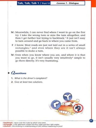 Talk, Talk, Talk 1    / I'(lrt    I




        M : Moonwhil~, I oon never find where I wont to go on Ihe first
            try. I take the wro ng turn o r mIss the turn oltogethcr, ond
            then I gel funhcr lost trying to backtrack. ' It jusl Isn't easy
            to turn arou nd and go back to wht!re you (a rne from.
         r : 1 kn ow. Most roa ds are just not laId out In a .series of small
             rectangles, ' and evc n wh e re th ey are It Isn' t always
             possible to make a tum.
        M : Even when you know where you ore, and where It is that
            you want to go, It Isn 't usua ll y very Intuitively ' simple to
            go there dl re<:tly. Ws very fnutroUng .




        1 . What IJ tile driver's complaint?
        2 . Give at least tWO $oluliom.




•...::tangIoO ,.       """e ...
                        ....  ","""""""COMO
..,""'..... ,..... --....g"'_"' _ _ _
              fIot _
                                                     u_
• backl,_ ' ......... _ _ _ ""'" _ _ ..... b r l l g M _
 