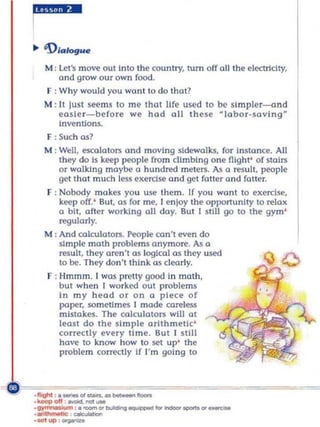 M ; Let's move out Into the country, tum off a!J the electricity,
           a nd grow our own food.
       f ; Why woul d you won t to do tha t?
       M ; II just seems to m e that life used to be slm pler-and
           easie r- before we had all these ~Iabor-sa v i n g ~
           Inventions,
        F : Such os?
       M : We!J, escala tors and moving sidewalks, fa r insta nce. All
           they do is keep people from climbing o ne fligh t' of stairs
           o r walking maybe a hu ndred mete rs. As a ~sult , people
           ge t tha t m uch less exerctse and get fatter a nd fatter.
       F ; Nobody m akes you use them . If you wa nt to exercise,
           keep off.' But, as for me, I en loY the opportunity to relax
           a bit, after working all day. But I still go to the gym'
           regu larly.
       M : And calculators. People can't even do
           simple mo th problems a nymore. As a
           result , they aren't a s logical as they used
           to be. They do n 't thInk as cleo rl y.
       F : Hmmm . I was pretty good In m a th ,
           but wh en I wo rked ou t problem s
           In my head o r on a p iece of
           paper, som etimes I made ca~lt'S$
           mistakcs. The calculators will at
           leas t do the simple arithmetic'
           co rrectl y eve ry time. But I still
           have to know ho w to set up' the
           proble m correctly If I' m goI ng to


c' _",,"~~~
 ~
              ._00-',,_-
   . -
   -
   . 1IoghI
   . 1o.Mop of! - . ""'_
   -gyn..-.m ,._ot ...... _ " " _ _ ot_
   . -"" ~
 