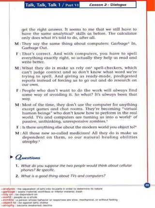 Talk, Talk, Talk 1 / I'm'  I




               ~t the right answer. It ~ms 10 m e thai we ~tl il have to
                have the some analytical ' skills as before. The calculator
               o nl y does what It's t ol d to do, after all .
           M : They soy Ihe :;orne thing about compute rs: Garbage ' In .
               Garboge Out.
           F : Tha~ '5 co nect. And with compute rs, you have 10 s pell
               everyt h ing e xactly rlgh l, :so actually Ihey h elp u s read and
                write belle r.
           M : Who~ they do Is ma ke uS rely on ' spell-ch eckers, which
               can't judge context and so don't know what word we'~
                trying 10 s pell. And giving U5 ready- made, predigested
                "-'porU InSl~d of forctng uS to go ou~ and do research on
               ourown.
           F : PeopLe who don 't wanl to d o Ihe work will olways find
                some way of avoiding it. So what? It '$ olwoys been that
                way.
           M : MO$t o f the time, they don'~ use Ihe computer fo r anything
                except games and cha~ rooms. They're becoming ~vi rtuo l
                human bclngs~ who don't know how to perfonn in the.-eol
                world . TVs and campu~ers are ~urnlng uS Into 0 world ' of
                passive, unthinking , unresponsive 7.ombles. '
            F : Is 1here anyt hing else about Ihe modem world you obje<:1 to?'
           M : All Ihose new so-calJed mool clnesl All they do i. make us
                depe nd e nl on !hern, so our natural h e aling obliities
                atrophy,'




            I , Whol do)'OO      Juppo~    tM two peupJe MIOCJld Ihln' Obool cdlu/Qr


      L"         phone"s7 ~    sp«mc.
                 What Is a good Ihing aboof rvJ and comptJlt<l '_ _ _ _ _~
                                                           _

_~ ,

.-"-,- ..._ _ ",'_ _ _, _,... _ _
·,.,..,on : ... _ - : - " _ .....
_ ,_ _
 WOO1<I
· .~ , a
                -
               __
-0I>j00c. to : ... _      (101'*_•
                                                 _:-
              .... _ " " ' .. (ooriI ...... b _ ' " .. _ " ' _ ... _
 